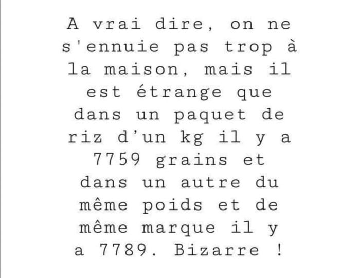 Blague   A vrai dire on ne s'ennuie pas trop à la maison, mais il est étrange que dans un paquet de riz d1 kilo il y a 7759 grains et dans un autre du même poid et même marque 7789 grains de riz